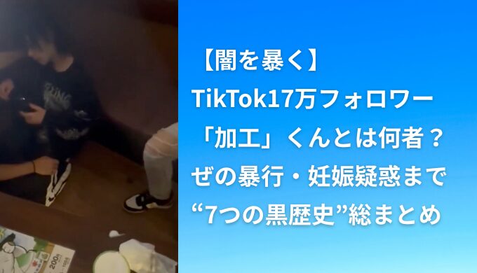 【闇を暴く】TikTok17万フォロワー「加工」くんとは何者？ぜの暴行・妊娠疑惑まで“7つの黒歴史”総まとめ